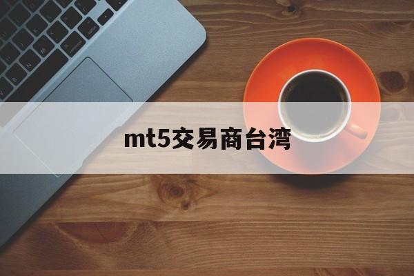 mt5交易商台湾(mt5交易平台合法吗)